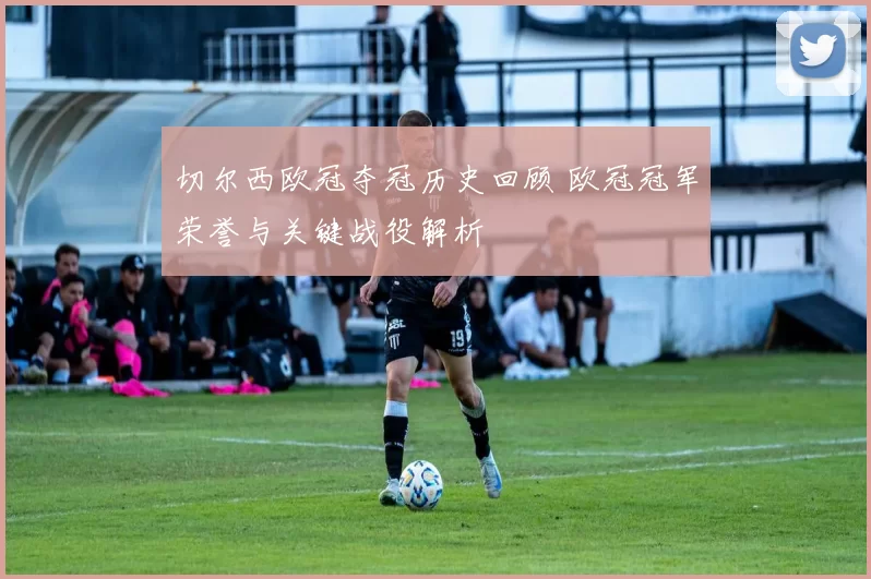 切尔西欧冠夺冠历史回顾 欧冠冠军荣誉与关键战役解析