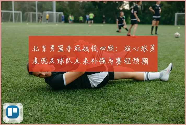 北京男篮夺冠战役回顾：核心球员表现及球队未来补强与赛程预期