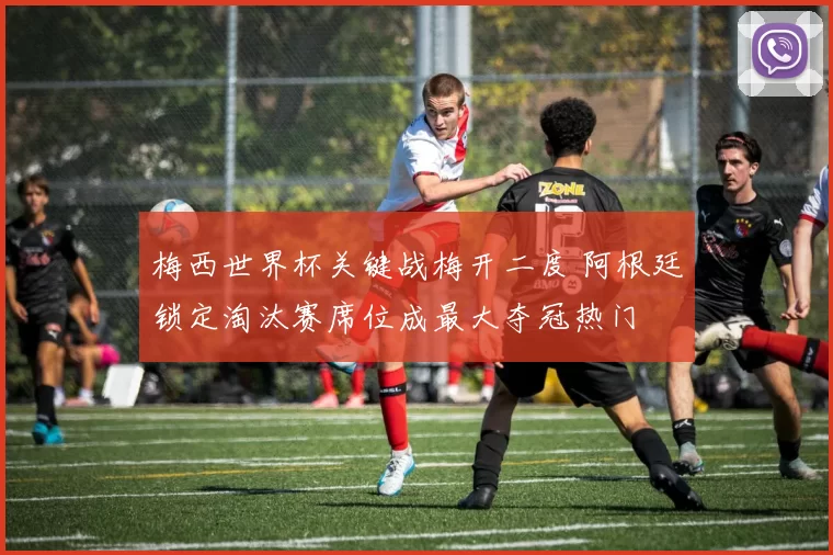 梅西世界杯关键战梅开二度 阿根廷锁定淘汰赛席位成最大夺冠热门