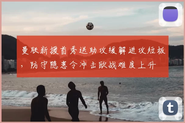 曼联新援首秀送助攻缓解进攻短板，防守隐患令冲击欧战难度上升