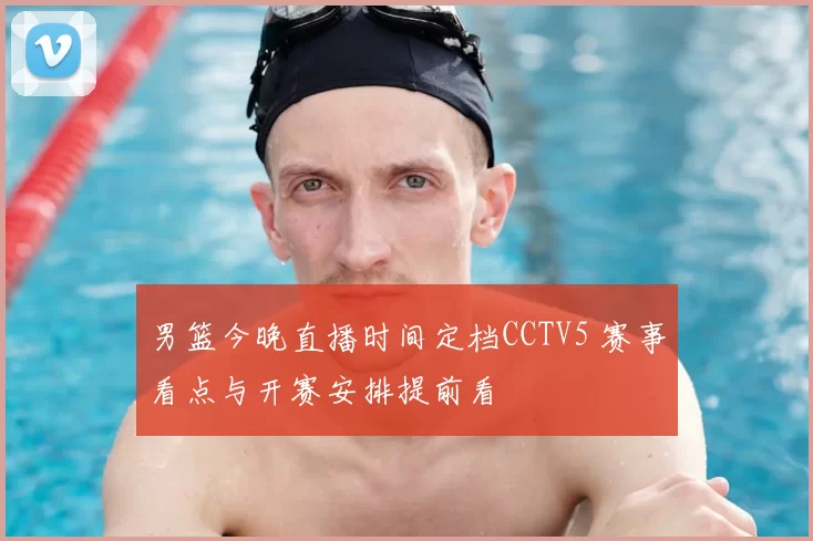男篮今晚直播时间定档CCTV5 赛事看点与开赛安排提前看