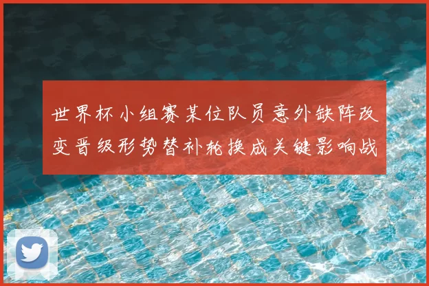 世界杯小组赛某位队员意外缺阵改变晋级形势替补轮换成关键影响战术部署
