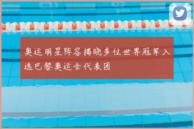 奥运明星阵容揭晓多位世界冠军入选巴黎奥运会代表团