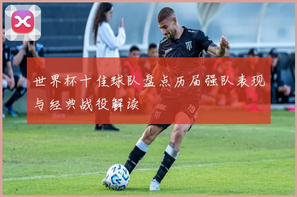 世界杯十佳球队盘点历届强队表现与经典战役解读