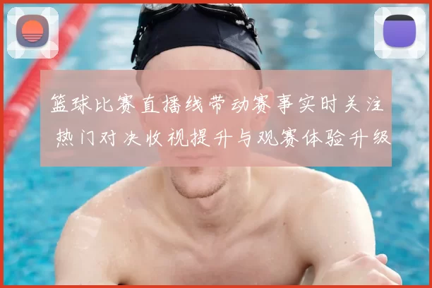 篮球比赛直播线带动赛事实时关注 热门对决收视提升与观赛体验升级