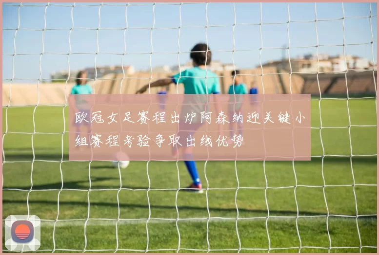 欧冠女足赛程出炉阿森纳迎关键小组赛程考验争取出线优势