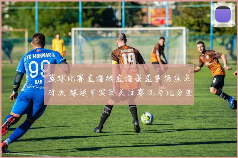 篮球比赛直播线直播覆盖多场焦点对决 球迷可实时关注赛况与比分变化