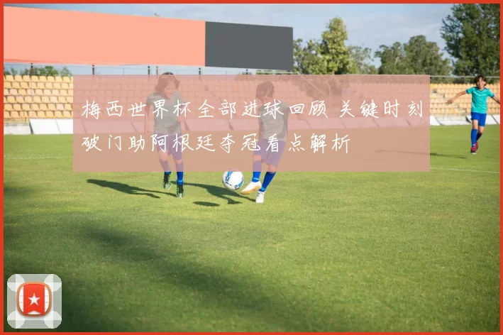 梅西世界杯全部进球回顾 关键时刻破门助阿根廷夺冠看点解析