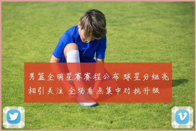 男篮全明星赛赛程公布 球星分组亮相引关注 全场看点集中对抗升级