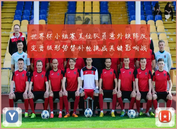 世界杯小组赛某位队员意外缺阵改变晋级形势替补轮换成关键影响战术部署