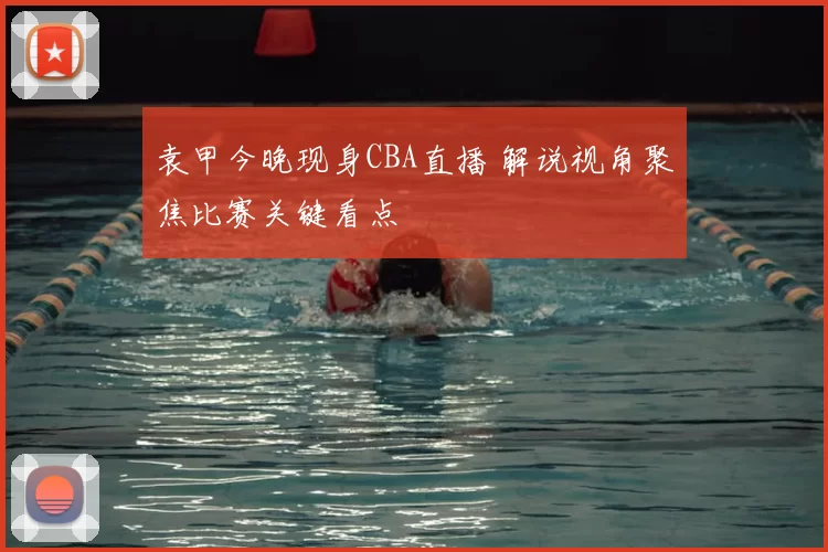 袁甲今晚现身CBA直播 解说视角聚焦比赛关键看点