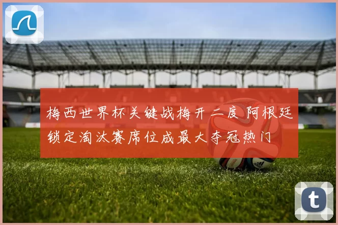梅西世界杯关键战梅开二度 阿根廷锁定淘汰赛席位成最大夺冠热门