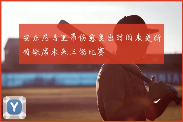 安东尼马里昂伤愈复出时间表更新将缺席未来三场比赛