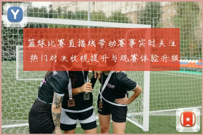 篮球比赛直播线带动赛事实时关注 热门对决收视提升与观赛体验升级