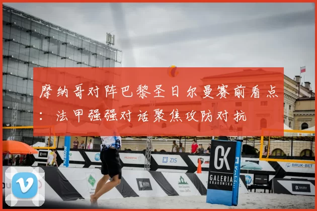 摩纳哥对阵巴黎圣日尔曼赛前看点：法甲强强对话聚焦攻防对抗