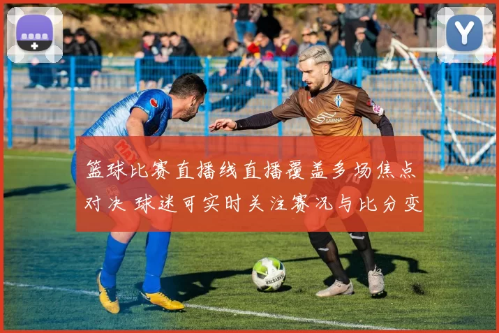 篮球比赛直播线直播覆盖多场焦点对决 球迷可实时关注赛况与比分变化